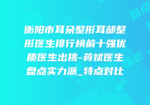 衡阳市耳朵整形耳部整形医生排行榜前十强优质医生出挑-蒋斌医生盘点实力派_特点对比