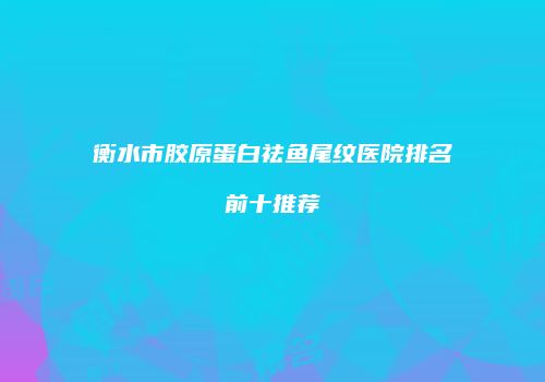 衡水市胶原蛋白祛鱼尾纹医院排名前十推荐