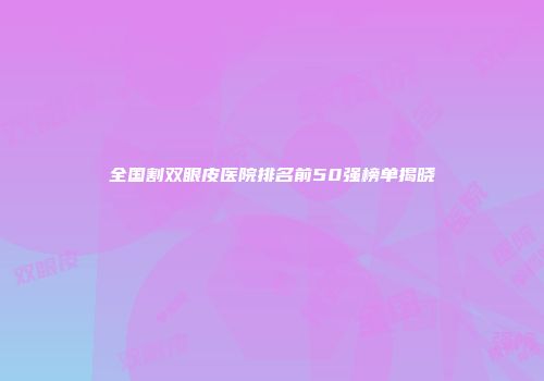 全国割双眼皮医院排名前50强榜单揭晓