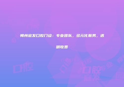朔州寇发口腔门诊：专业团队，多元化服务，透明收费
