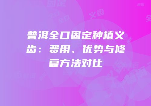 普洱全口固定种植义齿：费用、优势与修复方法对比