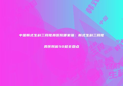 中国韩式生科三段隆鼻医院哪家强：韩式生科三段隆鼻医院前50超全盘点