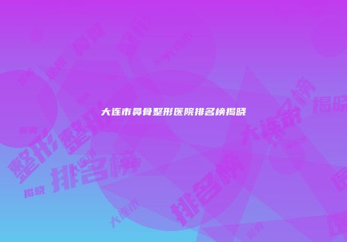 大连市鼻骨整形医院排名榜揭晓