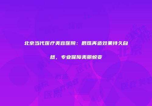 北京当代医疗美容医院：唇珠再造效果持久自然，专业保障美丽蜕变