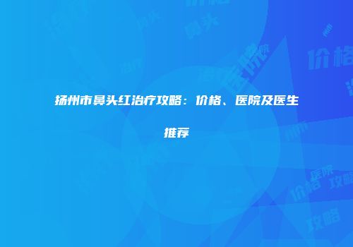 扬州市鼻头红治疗攻略：价格、医院及医生推荐