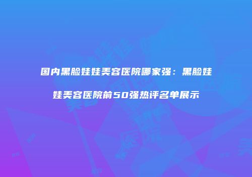国内黑脸娃娃美容医院哪家强：黑脸娃娃美容医院前50强热评名单展示