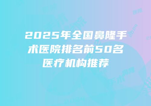 2025年全国鼻隆手术医院排名前50名医疗机构推荐