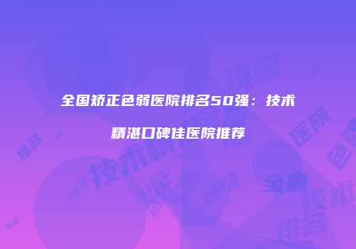 全国矫正色弱医院排名50强：技术精湛口碑佳医院推荐