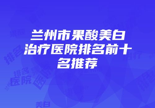 兰州市果酸美白治疗医院排名前十名推荐
