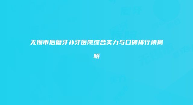 无锡市后磨牙补牙医院综合实力与口碑排行榜揭晓