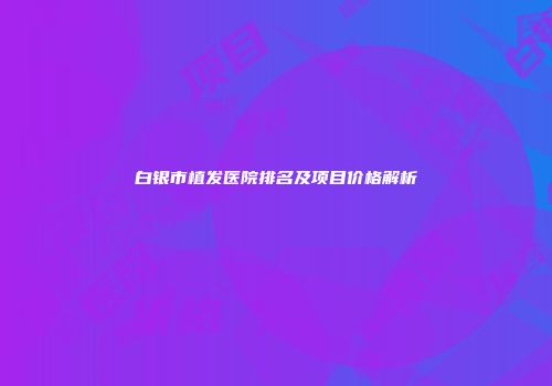 白银市植发医院排名及项目价格解析