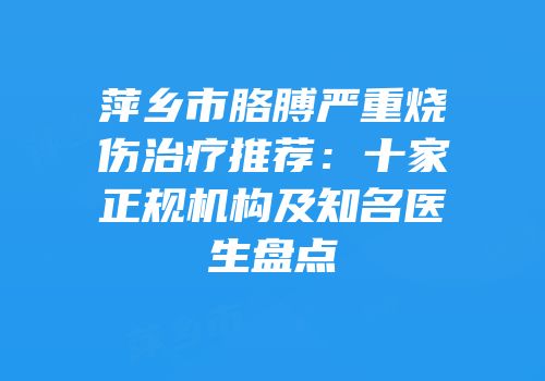萍乡市胳膊严重烧伤治疗推荐：十家正规机构及知名医生盘点