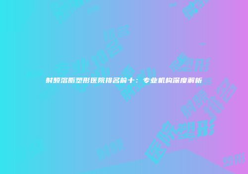 射频溶脂塑形医院排名前十：专业机构深度解析