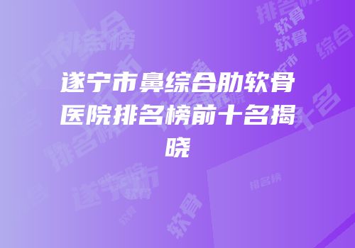 遂宁市鼻综合肋软骨医院排名榜前十名揭晓