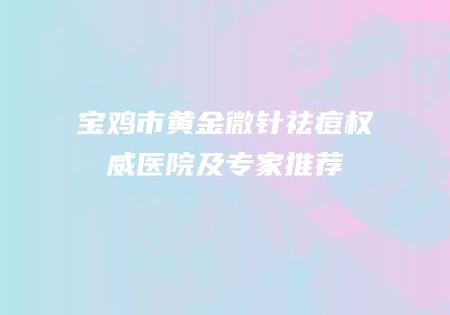 宝鸡市黄金微针祛痘权威医院及专家推荐