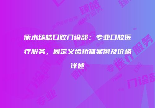 衡水臻皓口腔门诊部：专业口腔医疗服务，固定义齿桥体案例及价格详述