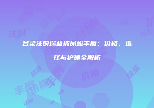吕梁注射瑞蓝玻尿酸丰唇：价格、选择与护理全解析