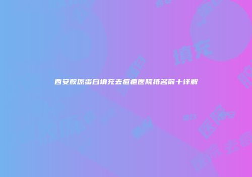 西安胶原蛋白填充去痘疤医院排名前十详解