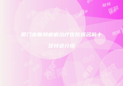 厦门市腋臭疤痕治疗医院排名前十及特色介绍