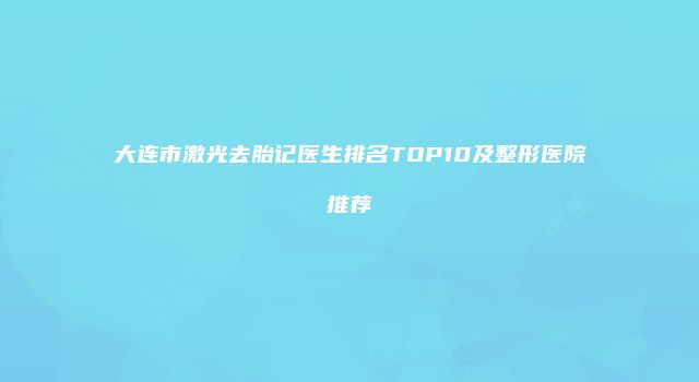 大连市激光去胎记医生排名TOP10及整形医院推荐