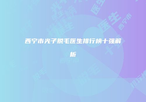 西宁市光子脱毛医生排行榜十强解析