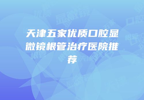 天津五家优质口腔显微镜根管治疗医院推荐