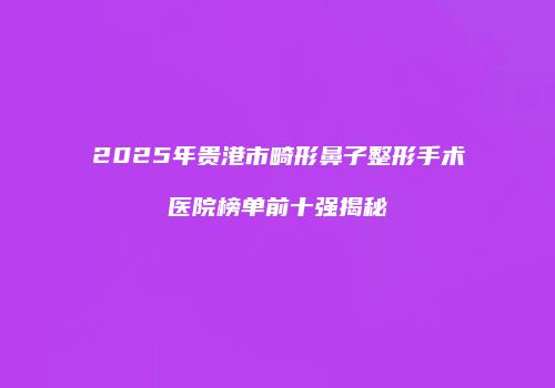 2025年贵港市畸形鼻子整形手术医院榜单前十强揭秘