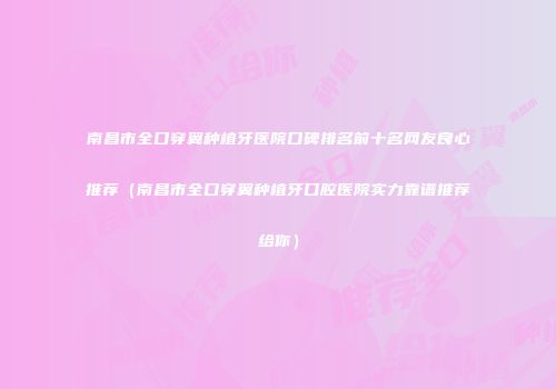 南昌市全口穿翼种植牙医院口碑排名前十名网友良心推荐（南昌市全口穿翼种植牙口腔医院实力靠谱推荐给你）