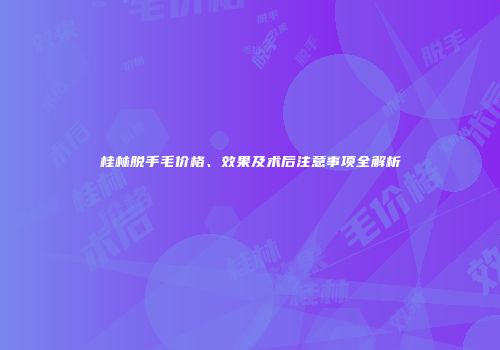 桂林脱手毛价格、效果及术后注意事项全解析