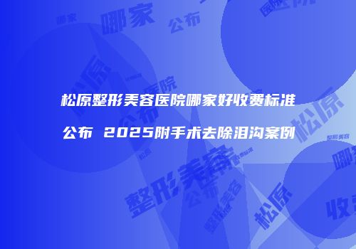 松原整形美容医院哪家好收费标准公布 2025附手术去除泪沟案例
