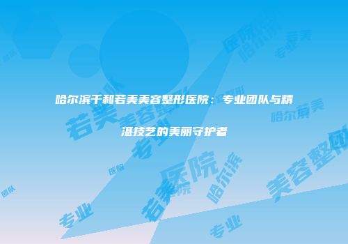 哈尔滨千和若美美容整形医院：专业团队与精湛技艺的美丽守护者