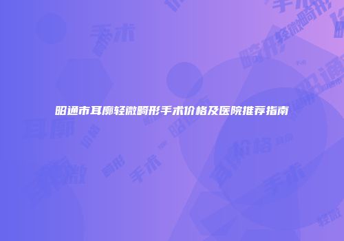 昭通市耳廓轻微畸形手术价格及医院推荐指南