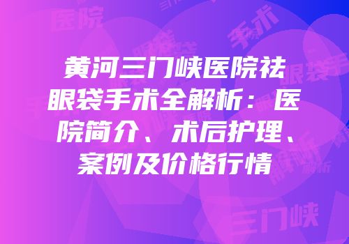 黄河三门峡医院祛眼袋手术全解析：医院简介、术后护理、案例及价格行情