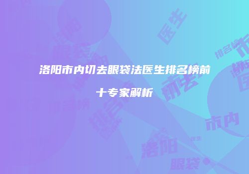 洛阳市内切去眼袋法医生排名榜前十专家解析