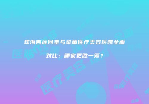 珠海吉莲何奎与梁董医疗美容医院全面对比：哪家更胜一筹？