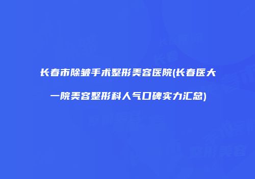 长春市除皱手术整形美容医院(长春医大一院美容整形科人气口碑实力汇总)