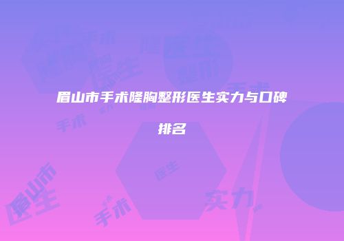 眉山市手术隆胸整形医生实力与口碑排名