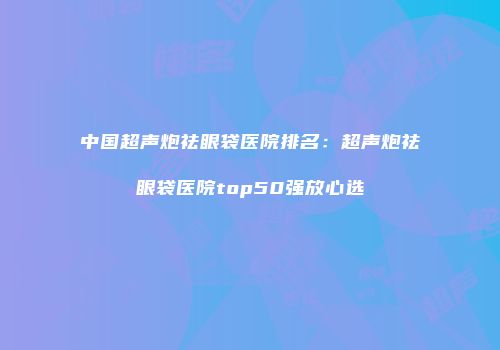 中国超声炮祛眼袋医院排名：超声炮祛眼袋医院top50强放心选
