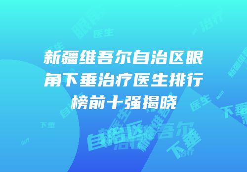 新疆维吾尔自治区眼角下垂治疗医生排行榜前十强揭晓