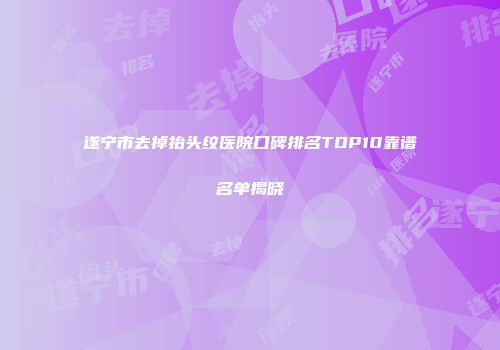 遂宁市去掉抬头纹医院口碑排名TOP10靠谱名单揭晓