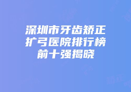 深圳市牙齿矫正扩弓医院排行榜前十强揭晓