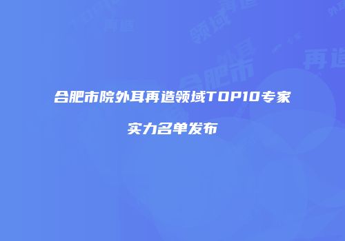 合肥市院外耳再造领域TOP10专家实力名单发布
