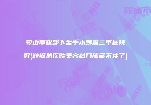 鞍山市眼部下至手术哪里三甲医院好(鞍钢总医院美容科口碑藏不住了)