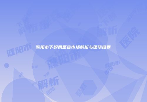 濮阳市下颌角整容市场解析与医院推荐