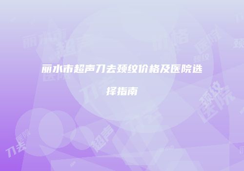 丽水市超声刀去颈纹价格及医院选择指南