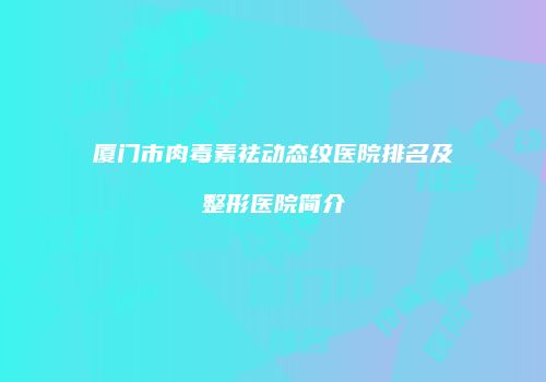 厦门市肉毒素祛动态纹医院排名及整形医院简介