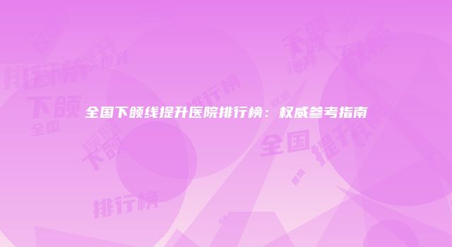 全国下颌线提升医院排行榜：权威参考指南