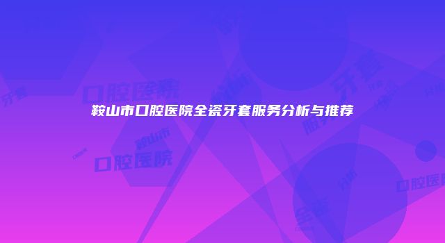 鞍山市口腔医院全瓷牙套服务分析与推荐