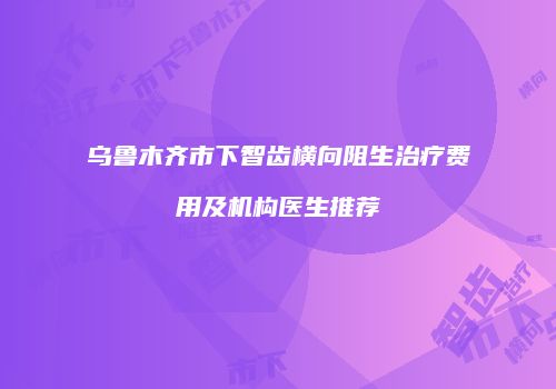 乌鲁木齐市下智齿横向阻生治疗费用及机构医生推荐