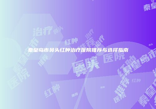 秦皇岛市鼻头红肿治疗医院推荐与选择指南